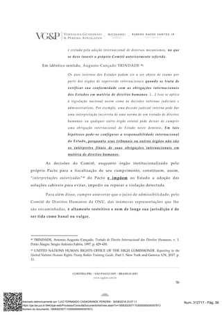 CURITIBA (PR) | SÃO PAULO (SP) | BRASÍLIA (DF)
www.vgplaw.com.br
56
é evitada pela adoção internacional de diversos mecanismos, no que
se deve inserir o próprio Comitê anteriormente referido .
Em idêntico sentido, Augusto Cançado TRINDADE 48:
Os atos internos dos Estados podem vir a ser objeto de exame por
parte dos órgãos de supervisão internaciona is quando se trata de
verificar sua conformidade com as obrigações internacionais
dos Estados em matéria de direitos humanos. [...] Isso se aplica
à legislação nacional assim como às decisões internas judiciais e
administrativas. Por exemplo, uma decisão j udicial interna pode dar
uma interpretação incorreta de uma norma de um tratado de direitos
humanos; ou qualquer outro órgão estatal pode deixar de cumprir
uma obrigação internacional do Estado neste domínio . Em tais
hipóteses pode-se configurar a responsabilidade internacional
do Estado, porquanto seus tribunais ou outros órgãos não são
os intérpretes finais de suas obrigações internacionais em
matéria de direitos humanos.
As decisões do Comitê, enquanto órgão institucionalizado pelo
próprio Pacto para a fiscalização de seu cumprimento, constituem, assim,
“interpretações autorizadas”49 do Pacto e impõem ao Estado a adoção das
soluções cabíveis para evitar, impedir ou reparar a violação detectada.
Para além disso, cumpre asseverar que o juízo de admissibili dade, pelo
Comitê de Direitos Humanos da ONU, das inúmeras representações que lhe
são encaminhadas, é altamente restritivo e nem de longe sua jurisdição é de
ser tida como banal ou vulgar.
48 TRINDADE, Antonio Augusto Cançado. Tratado de Direito Internacional dos Direitos Humanos. v. 1.
Porto Alegre: Sergio Antonio Fabris, 1997. p. 429-430.
49 UNITED NATIONS HUMAN RIGHTS OFFICE OF THE HIGH COMISSIONER. Reporting to the
United Nations Human Rights Treaty Bodies Training Guide. Part 1. New York and Genova: UN, 2017. p.
11.
Num. 312717 - Pág. 56Assinado eletronicamente por: LUIZ FERNANDO CASAGRANDE PEREIRA - 30/08/2018 23:07:11
https://pje.tse.jus.br:8443/pje-web/Processo/ConsultaDocumento/listView.seam?x=18083023071103000000000307813
Número do documento: 18083023071103000000000307813
 