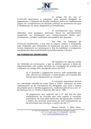 10
Av. João César de Oliveira n. 1298 Sala 902 Bairro Eldorado Contagem,
CEP: 32.315-000 Telefax 55 31 98500-0207 / 4042-0505
e-mail: josenilsontrindade@gmail.com
O artigo 46 da Lei nº
8.541/92 determina a retenção, pela pessoa obrigada ao
pagamento, o Imposto de Renda incidente sobre os rendimentos
pagos em cumprimento de decisão judicial no momento em que
o rendimento se torne disponível ao beneficiário.
O recebimento das verbas
deferidas sem qualquer desconto fiscal ou previdenciário
propiciará ao reclamante seu enriquecimento ilícito que,
certamente, o Poder Judiciário não poderá dar guarida.
Por fim, na hipótese de
eventual condenação, o que não se espera, requer a reclamada
seja realizada sua intimação no momento em que o credito se
tornar disponível ao reclamante a fim de viabilizar o tempestivo
recolhimento das contribuições previdenciárias e fiscais.
DA CORREÇÃO MONETARIA:
Na hipótese de alguma verba
ser deferida ao reclamante, o que se admite apenas a titulo de
argumentação, tais verbas deverão ser corrigidas de acordo com
o exposto no artigo 459, parágrafo único da CLT.
“§ 1º Quando o pagamento houver sido estipulado por
mês, deverá ser efetuado, o mais tardar, até o quinto dia
útil do mês subsequente ao vencido.”
A correção monetária deverá
ser calculada usando-se como base o índice referente ao mês
subsequente ao do vencimento da obrigação, que seria a época
da própria para o devido pagamento, conforme preceitua o art. 2º
do Decreto-Lei n. 75/66 e Sumula 381 do C. TST:
“O pagamento dos salários até o 5º dia útil do mês
subsequente ao vencido não está sujeito à correção
monetária. Se essa data limite for ultrapassada, incidirá
o índice da correção monetária do mês subsequente ao
da prestação dos serviços, a partir do dia 1º.”
Dessa forma, a data base,
 