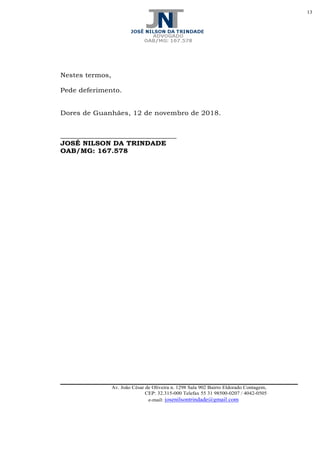 13
Av. João César de Oliveira n. 1298 Sala 902 Bairro Eldorado Contagem,
CEP: 32.315-000 Telefax 55 31 98500-0207 / 4042-0505
e-mail: josenilsontrindade@gmail.com
Nestes termos,
Pede deferimento.
Dores de Guanhães, 12 de novembro de 2018.
____________________________________
JOSÉ NILSON DA TRINDADE
OAB/MG: 167.578
 