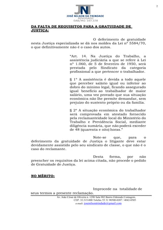 2
Av. João César de Oliveira n. 1298 Sala 902 Bairro Eldorado Contagem,
CEP: 32.315-000 Telefax 55 31 98500-0207 / 4042-0505
e-mail: josenilsontrindade@gmail.com
DA FALTA DE REQUISITOS PARA A GRATUIDADE DE
JUSTIÇA:
O deferimento de gratuidade
nesta Justiça especializada se dá nos moldes da Lei nº 5584/70,
o que definitivamente não é o caso dos autos.
“Art. 14. Na Justiça do Trabalho, a
assistência judiciária a que se refere à Lei
nº 1.060, de 5 de fevereiro de 1950, será
prestada pelo Sindicato da categoria
profissional a que pertencer o trabalhador.
§ 1º A assistência é devida a todo aquele
que perceber salário igual ou inferior ao
dobro do mínimo legal, ficando assegurado
igual benefício ao trabalhador de maior
salário, uma vez provado que sua situação
econômica não lhe permite demandar, sem
prejuízo do sustento próprio ou da família.
§ 2º A situação econômica do trabalhador
será comprovada em atestado fornecido
pela reclamanteidade local do Ministério do
Trabalho e Previdência Social, mediante
diligência sumária, que não poderá exceder
de 48 (quarenta e oito) horas.”
Note-se que, para o
deferimento da gratuidade de Justiça o litigante deve estar
devidamente assistido pelo seu sindicato de classe, o que não é o
caso do reclamante.
Desta forma, por não
preencher os requisitos da lei acima citada, não procede o pedido
de Gratuidade de Justiça.
NO MÉRITO:
Improcede na totalidade de
seus termos a presente reclamação.
 