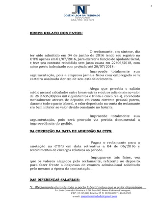 3
Av. João César de Oliveira n. 1298 Sala 902 Bairro Eldorado Contagem,
CEP: 32.315-000 Telefax 55 31 98500-0207 / 4042-0505
e-mail: josenilsontrindade@gmail.com
BREVE RELATO DOS FATOS:
O reclamante, em síntese, diz
ter sido admitido em 04 de junho de 2016 tendo seu registro na
CTPS apenas em 01/07/2016, para exercer a função de Ajudante Geral,
e teve seu contrato reincidido sem justa causa em 22/06/2018, com
aviso prévio indenizado com projeção até 28/07/2018.
Improcede totalmente sua
argumentação, pois a empresa jamais ficou com empregado sem
carteira assinada dentro de seu estabelecimento.
Alega que percebia o salário
médio mensal calculados entre horas extras e outros adicionais no valor
de R$ 2.535,00(dois mil e quinhentos e trinta e cinco reais), recebendo
mensalmente através de deposito em conta corrente pessoal porem,
durante todo o pacto laboral, o valor depositado na conta do reclamante
era bem inferior ao valor devido constante no holerite.
Improcede totalmente sua
argumentação, pois será provado via pericia documental a
improcedência do pedido.
DA CORREÇÃO DA DATA DE ADMISSÃO NA CTPS:
Pugna o reclamante para a
anotação na CTPS em data retroativa a 04 de 06/2016 e
recolhimentos de encargos relativos ao período.
Impugna-se tais fatos, vez
que os valores alegados pelo reclamante, referente ao deposito
para fazer frente a despesas de exames admissional solicitado
pelo mesmo a época da contratação.
DAS DIFERENÇAS SALARIAIS:
“(...)Reclamante durante todo o pacto laboral notou que o valor depositado
 