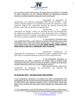 4
Av. João César de Oliveira n. 1298 Sala 902 Bairro Eldorado Contagem,
CEP: 32.315-000 Telefax 55 31 98500-0207 / 4042-0505
e-mail: josenilsontrindade@gmail.com
na sua conta corrente decorrentes de pagamentos de salários era inferior
ao valor constante em seu holerite. Planilha de diferenças salariais,
holerites e extrato bancário comparativos do reclamado.”
Improcede as alegações do
reclamante, em relação a depósitos inferiores ao devido, e caso
tenha ocorrido algum erro contábil por parte da empresa, o que
somente poderá ser verificado através de perícia documental
futura, será feito os devidos recolhimentos.
Verificando a tabela
constante na inicial, a olho nu, percebe-se que há divergências
de valores de ambas as partes, o que demonstra que a empresa
não ágil de má fé em relação a divergência de valores e que poderá
via pericia apurar qualquer irregularidade.
“(...)Ao procurar reclamada para
uma explicação sobre o valor faltante o mesmo argumentava que o valor
contratado, era o valor que estava depositado e que estava certo e o
encarregado ainda argumentou que"era assim mesmo, todos recebem
dessa forma e que era o combinado entre as partes".
Improcede totalmente as
alegações do reclamante, a empresa jamais compactuaria com
este tipo de argumentação por parte de seus supervisores.
“(...)A reclamada procedeu os
recolhimentos de INSS e depósitos de FGTS, sobre o salário bruto
constante no Holerite, porém na hora de creditar o salário do reclamante
sempre depositou menos que o valor liquido a receber.”
No mesmo sentido, improcede
totalmente as alegações do reclamante em relação aos
argumentos acima citados.
DA ELEIÇÃO CIPA - ESTABILIDADE PROVISÓRIA:
“(...)O reclamante concorreu as eleições da CIPA representante dos
empregados através do processo promovido pela empresa iniciado no mês
de abril/2018, com votação ocorrida em 04 e 05/05/2018, tendo sido
eleito, com a maioria dos votos para representante dos empregados pela
CIPA.”
“(...)Foi empossado no dia 07 de maio de 2018, assinou e tomou posse
 