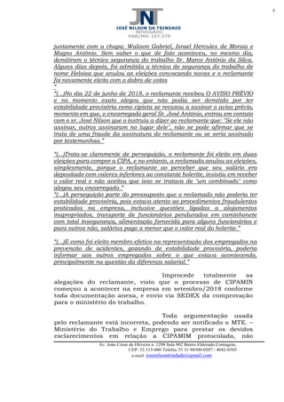 5
Av. João César de Oliveira n. 1298 Sala 902 Bairro Eldorado Contagem,
CEP: 32.315-000 Telefax 55 31 98500-0207 / 4042-0505
e-mail: josenilsontrindade@gmail.com
juntamente com a chapa: Walison Gabriel, Israel Hercules de Morais e
Magno Antônio. Sem saber o que de fato aconteceu, no mesmo dia,
demitiram o técnico segurança do trabalho Sr. Marco Antônio da Silva.
Alguns dias depois, foi admitida a técnica de segurança do trabalho de
nome Heloisa que anulou as eleições convocando novas e o reclamante
foi novamente eleito com o dobro de votos
“
“(...)No dia 22 de junho de 2018, o reclamante recebeu O AVISO PRÉVIO
e no momento exato alegou que não podia ser demitido por ter
estabilidade provisória como cipista se recusou a assinar o aviso prévio,
momento em que, o encarregado geral Sr. José Antônio, entrou em contato
com o sr. José Nilson que o instruiu a dizer ao reclamante que: "Se ele não
assinar, outros assinaram no lugar dele", não se pode afirmar que se
trata de uma fraude da assinatura do reclamante ou se seria assinado
por testemunhas.”
“(...)Trata-se claramente de perseguição, o reclamante foi eleito em duas
eleições para compor a CIPA, e no entanto, a reclamada anulou as eleições,
simplesmente, porque o reclamante ao perceber que seu salário era
depositado com valores inferiores ao constante holerite, insistiu em receber
o valor real e não aceitou que isso se tratava de "um combinado" como
alegou seu encarregado.”
“(...)A perseguição parte do pressuposto que o reclamado não poderia ter
estabilidade provisória, pois estava atento ao procedimentos fraudulentos
praticados na empresa, inclusive questões ligadas a alojamentos
inapropriados, transporte de funcionários pendurados em caminhonete
com total insegurança, alimentação fornecida para alguns funcionários e
para outros não, salários pago a menor que o valor real do holerite.”
“(...)E como foi eleito membro efetivo na representação dos empregados na
prevenção de acidentes, gozando de estabilidade provisória, poderia
informar aos outros empregados sobre o que estava acontecendo,
principalmente na questão da diferença salarial.”
Improcede totalmente as
alegações do reclamante, visto que o processo de CIPAMIN
começou a acontecer na empresa em setembro/2018 conforme
toda documentação anexa, e envio via SEDEX da comprovação
para o ministério do trabalho.
Toda argumentação usada
pelo reclamante está incorreta, podendo ser notificado o MTE. –
Ministério do Trabalho e Emprego para prestar os devidos
esclarecimentos em relação a CIPAMIM protocolada, não
 