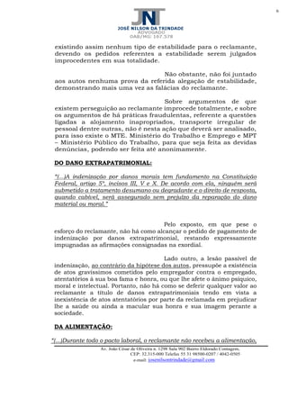 6
Av. João César de Oliveira n. 1298 Sala 902 Bairro Eldorado Contagem,
CEP: 32.315-000 Telefax 55 31 98500-0207 / 4042-0505
e-mail: josenilsontrindade@gmail.com
existindo assim nenhum tipo de estabilidade para o reclamante,
devendo os pedidos referentes a estabilidade serem julgados
improcedentes em sua totalidade.
Não obstante, não foi juntado
aos autos nenhuma prova da referida alegação de estabilidade,
demonstrando mais uma vez as falácias do reclamante.
Sobre argumentos de que
existem perseguição ao reclamante improcede totalmente, e sobre
os argumentos de há práticas fraudulentas, referente a questões
ligadas a alojamento inapropriados, transporte irregular de
pessoal dentre outras, não é nesta ação que deverá ser analisado,
para isso existe o MTE. Ministério do Trabalho e Emprego e MPT
– Ministério Público do Trabalho, para que seja feita as devidas
denúncias, podendo ser feita até anonimamente.
DO DANO EXTRAPATRIMONIAL:
“(...)A indenização por danos morais tem fundamento na Constituição
Federal, artigo 5º, incisos III, V e X. De acordo com ela, ninguém será
submetido a tratamento desumano ou degradante e o direito de resposta,
quando cabível, será assegurado sem prejuízo da reparação do dano
material ou moral.”
Pelo exposto, em que pese o
esforço do reclamante, não há como alcançar o pedido de pagamento de
indenização por danos extrapatrimonial, restando expressamente
impugnadas as afirmações consignadas na exordial.
Lado outro, a lesão passível de
indenização, ao contrário da hipótese dos autos, pressupõe a existência
de atos gravíssimos cometidos pelo empregador contra o empregado,
atentatórios à sua boa fama e honra, ou que lhe afete o ânimo psíquico,
moral e intelectual. Portanto, não há como se deferir qualquer valor ao
reclamante a título de danos extrapatrimoniais tendo em vista a
inexistência de atos atentatórios por parte da reclamada em prejudicar
lhe a saúde ou ainda a macular sua honra e sua imagem perante a
sociedade.
DA ALIMENTAÇÃO:
“(...)Durante todo o pacto laboral, o reclamante não recebeu a alimentação,
 