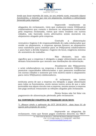 7
Av. João César de Oliveira n. 1298 Sala 902 Bairro Eldorado Contagem,
CEP: 32.315-000 Telefax 55 31 98500-0207 / 4042-0505
e-mail: josenilsontrindade@gmail.com
tendo que levar marmita de casa, ao seu próprio custo, enquanto alguns
funcionários, a minoria que vive em alojamento, recebiam a alimentação
fornecida pela empresa”
Improcede totalmente as
alegações do reclamante, visto que realmente existe 04(Quatro)
colaboradores que comem e dormem no alojamento contratado
pela empresa reclamada, vistos que estes residem em outras
cidades, não havendo outra alternativa senão morarem em
alojamento alugado pela empresa.
Contudo a alimentação
vestuário e higiene é de responsabilidade de cada colaborador que
reside no alojamento, a empresa apenas fornece ao alojamento
uma cozinheira para cozinhar para os 04(Quatro) colaboradores
e para fazer a devida limpeza e higiene do local, exigência mínima
do ministério do trabalho.
Não obstante, isso não
significa que a empresa é obrigada a pagar alimentação para os
demais funcionários que moram nas imediações da mineração.
Atualmente são 46(quarenta
e seis) colaboradores na empresa e destes somente 04(Quatro)
possuem capacidades diferenciadas e que possuem residências
em outras cidades e somente por este motivo existe o alojamento
para estes 04(Quatro) colaboradores.
O reclamante, não juntou
nenhuma prova de que a empresa era obrigada a pagar alimentação
para todos os funcionários, muito menos juntou prova de que o valor
pretendido tem algum vínculo com a empresa, mesmo porque a empresa
não paga nenhum restaurante as refeições alegadas pelo reclamante.
Desta forma não há falar em
pagamento de alimentação pleiteada pelo reclamante.
DA CONVENÇÃO COLETIVA DE TRABALHO 2018/2019:
“(...)Requer ainda a aplicação da CCT 2018/2019 - data base 01 de
agosto pela projeção do aviso.”
Improcede as alegações do
reclamante, visto que foram pagos conforme descrito na TRCT
 
