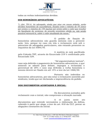 8
Av. João César de Oliveira n. 1298 Sala 902 Bairro Eldorado Contagem,
CEP: 32.315-000 Telefax 55 31 98500-0207 / 4042-0505
e-mail: josenilsontrindade@gmail.com
todas as verbas indenizatórias devidas.
DOS HONORÁRIOS ADVOCATÍCIOS:
“(...)Art. 791-A. Ao advogado, ainda que atue em causa própria, serão
devidos honorários de sucumbência, fixados entre o mínimo de 5% (cinco
por cento) e o máximo de 15% (quinze por cento) sobre o valor que resultar
da liquidação da sentença, do proveito econômico obtido ou, não sendo
possível mensurá-lo, sobre o valor atualizado da causa.”
O pedido de fixação de
honorários advocatícios não guarda sintonia com a presente
ação. Isto, porque no caso em tela o reclamante está sob o
patrocínio de advogados particulares, não estando presentes os
requisitos da Lei 5584/70.
A matéria já está pacificada
pelo Colendo TST, através do Enunciado 219 e confirmada pelo
Enunciado 329.
“Ad argumentadum tantum”,
caso seja deferido o pagamento de honorários advocatícios, o que
somente se admite para debate, impugna a reclamada o
percentual de 20% e caso seja deferida a verba honorária o
mesmo deverá ser fixado em até 15% a teor da Lei 1060/50.
Portanto são indevidos os
honorários advocatícios, por não estar o reclamante assistido por
sindicato, tendo que ser declarada a improcedência do pedido.
DOS DOCUMENTOS ACOSTADOS À INICIAL:
Os documentos juntados pelo
reclamante com a inicial, não comprovam a situação narrada.
A ré junta neste ato
documentos que entende necessários a elaboração da defesa,
cabendo à parte que alega, a teor do art. 818 da CLT, provar as
alegações constantes da inicial.
 