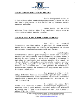 9
Av. João César de Oliveira n. 1298 Sala 902 Bairro Eldorado Contagem,
CEP: 32.315-000 Telefax 55 31 98500-0207 / 4042-0505
e-mail: josenilsontrindade@gmail.com
DOS VALORES APONTADOS NA INICIAL:
Ficam impugnados, ainda, os
valores apresentados na exordial pelo reclamante, tendo em vista
que foram formulados de acordo com as equivocadas razoes
lançadas na inicial.
Dessa forma, por ter como
premissa fatos controvertidos, ficam totalmente impugnados os
valores apresentados na peça exordial.
DOS DESCONTOS PREVIDENCIARIOS E FISCAIS:
Em caso de eventual
condenação, considerando-se o princípio da eventualidade,
requer sejam deduzidos do credito do reclamante os valores
referentes às contribuições previdenciárias e fiscais.
As contribuições
previdenciárias devidas pelo empregador devem ser calculadas
tomando por base o correto enquadramento da empresa no FPAS
(Fundo de Participação e Assistência Social) e alíquotas lá
indicadas. A atualização dos valores devidos deve seguir os
critérios definidos na legislação previdenciária, conforme previsto
no artigo 879, parágrafo 4º da CLT e Sumula 368 da C. TST,
devendo ser observado que o fato gerador da contribuição
previdenciária ocorre no momento do pagamento dos valores
devidos ao trabalhador.
Isso porque o artigo 114 do
Código Tributário Nacional conceitua fato gerador como sendo a
situação definida em lei como necessária e suficiente a ocorrência
da obrigação principal, que e o pagamento do tributo (CTN, art.
195, I, alínea “a”).
O imposto de renda deve
incidir sobre a soma do valor total da condenação (regime caixa),
inclusive sobre os juros de mora, conforme definido na Instrução
Normativa SRF n 15 de 06 de fevereiro de 2001, pela Sumula n.
368 do TST e OJ n. 363.
 