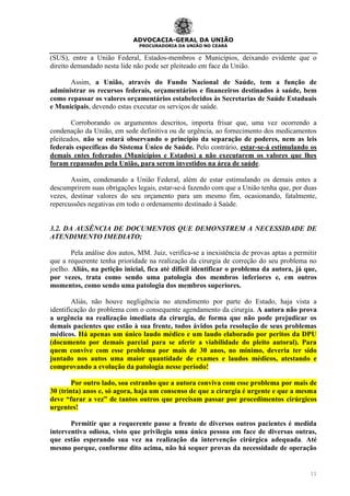 ADVOCACIA-GERAL DA UNIÃO
PROCURADORIA DA UNIÃO NO CEARÁ
11
(SUS), entre a União Federal, Estados-membros e Municípios, deixando evidente que o
direito demandado nesta lide não pode ser pleiteado em face da União.
Assim, a União, através do Fundo Nacional de Saúde, tem a função de
administrar os recursos federais, orçamentários e financeiros destinados à saúde, bem
como repassar os valores orçamentários estabelecidos às Secretarias de Saúde Estaduais
e Municipais, devendo estas executar os serviços de saúde.
Corroborando os argumentos descritos, importa frisar que, uma vez ocorrendo a
condenação da União, em sede definitiva ou de urgência, ao fornecimento dos medicamentos
pleiteados, não se estará observando o principio da separação de poderes, nem as leis
federais específicas do Sistema Único de Saúde. Pelo contrário, estar-se-á estimulando os
demais entes federados (Municípios e Estados) a não executarem os valores que lhes
foram repassados pela União, para serem investidos na área de saúde.
Assim, condenando a União Federal, além de estar estimulando os demais entes a
descumprirem suas obrigações legais, estar-se-á fazendo com que a União tenha que, por duas
vezes, destinar valores do seu orçamento para um mesmo fim, ocasionando, fatalmente,
repercussões negativas em todo o ordenamento destinado à Saúde.
3.2. DA AUSÊNCIA DE DOCUMENTOS QUE DEMONSTREM A NECESSIDADE DE
ATENDIMENTO IMEDIATO;
Pela análise dos autos, MM. Juiz, verifica-se a inexistência de provas aptas a permitir
que a requerente tenha prioridade na realização da cirurgia de correção do seu problema no
joelho. Aliás, na petição inicial, fica até difícil identificar o problema da autora, já que,
por vezes, trata como sendo uma patologia dos membros inferiores e, em outros
momentos, como sendo uma patologia dos membros superiores.
Aliás, não houve negligência no atendimento por parte do Estado, haja vista a
identificação do problema com o consequente agendamento da cirurgia. A autora não prova
a urgência na realização imediata da cirurgia, de forma que não pode prejudicar os
demais pacientes que estão à sua frente, todos ávidos pela resolução de seus problemas
médicos. Há apenas um único laudo médico e um laudo elaborado por peritos da DPU
(documento por demais parcial para se aferir a viabilidade do pleito autoral). Para
quem convive com esse problema por mais de 30 anos, no mínimo, deveria ter sido
juntado nos autos uma maior quantidade de exames e laudos médicos, atestando e
comprovando a evolução da patologia nesse período!
Por outro lado, soa estranho que a autora conviva com esse problema por mais de
30 (trinta) anos e, só agora, haja um consenso de que a cirurgia é urgente e que a mesma
deve “furar a vez” de tantos outros que precisam passar por procedimentos cirúrgicos
urgentes!
Permitir que a requerente passe a frente de diversos outros pacientes é medida
interventiva odiosa, visto que privilegia uma única pessoa em face de diversas outras,
que estão esperando sua vez na realização da intervenção cirúrgica adequada. Até
mesmo porque, conforme dito acima, não há sequer provas da necessidade de operação
 
