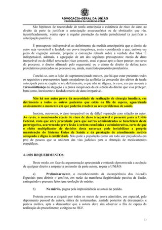 ADVOCACIA-GERAL DA UNIÃO
PROCURADORIA DA UNIÃO NO CEARÁ
13
São hipóteses de necessidade de tutela antecipada a existência de risco de dano ao
direito da parte (a justificar a antecipação assecuratória) ou de obstáculos que réu,
injustificadamente, venha opor à regular prestação da tutela jurisdicional (a justificar a
antecipação punitiva).
É pressuposto indispensável ao deferimento da medida antecipatória que o direito do
autor seja verossímil e fundado em prova inequívoca, assim considerada a que, embora em
juízo de cognição sumária, propicie a convicção robusta sobre a verdade dos fatos. É
indispensável, ademais, a agregação de um dos seguintes pressupostos: receio de dano
irreparável ou de difícil reparação (risco concreto, atual e grave apto a fazer parecer, no curso
do processo, o direito afirmado pelo requerente) ou o abuso de direito de defesa (atos
protelatórios praticados no processo) ou, ainda, manifesto propósito protelatório.
Concluí-se, com a lição do supramencionado mestre, que há que estar presentes todos
os requisitos e pressupostos legais ensejadores da acolhida da concessão dos efeitos da tutela
antecipada para se cogitar o seu deferimento, o que não se afigura, in casu, eis que ausente a
verossimilhança da alegação e a prova inequívoca da existência do direito que visa proteger,
bem como, inexistente o fundado receio de dano irreparável.
Não há nos autos prova da necessidade de realização de cirurgia imediata, em
detrimento a todos os outros pacientes que estão na fila de espera, aguardando
ansiosamente o momento em que poderão resolver os seus problemas de saúde.
Inexiste, outrossim, o dano irreparável ou de difícil reparação com relação ao autor.
Ao revés, o mencionado receio de risco de dano irreparável é presente para a União
Federal, visto que abre precedente para que outros administrados se beneficiem desta
prerrogativa, acarretando grave lesão à ordem econômica e administrativa, certo de que
o efeito multiplicador de decisões desta natureza pode inviabilizar a própria
manutenção do Sistema Único de Saúde e da prestação de atendimento médico
adequado e digno à coletividade. Não pode a população como um todo sair prejudicada em
prol de poucos que se utilizam das vias judiciais para a obtenção de medicamentos
específicos.
4. DOS REQUERIMENTOS;
Deste modo, em face da argumentação apresentada e restando demonstrada a ausência
de qualquer direito a amparar a pretensão da parte autora, requer a UNIÃO:
a) Preliminarmente, o reconhecimento da incompetência dos Juizados
Especiais para dirimir o conflito, em razão da manifesta ilegitimidade passiva da União,
extinguindo o presente feito sem resolução do mérito;
b) No mérito, pugna pela improcedência in totum do pedido.
Protesta provar o alegado por todos os meios de prova admitidos, em especial, pelo
depoimento pessoal da autora, oitiva de testemunhas, juntada posterior de documentos e
perícia médica, apta a demonstrar que a autora deve sim observar a fila de espera da
realização do procedimento cirúrgico no HGF.
 