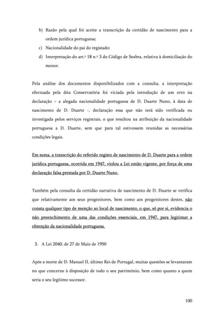 100
b) Razão pela qual foi aceite a transcrição da certidão de nascimento para a
ordem jurídica portuguesa;
c) Nacionalidade do pai do registado;
d) Interpretação do art.º 18 n.º 3 do Código de Seabra, relativa à domiciliação do
menor.
Pela análise dos documentos disponibilizados com a consulta, a interpretação
efectuada pela dita Conservatória foi viciada pela introdução de um erro na
declaração – a alegada nacionalidade portuguesa de D. Duarte Nuno, à data de
nascimento de D. Duarte -, declaração essa que não terá sido verificada ou
investigada pelos serviços registrais, o que resultou na atribuição da nacionalidade
portuguesa a D. Duarte, sem que para tal estivessem reunidas as necessárias
condições legais.
Em suma, a transcrição do referido registo de nascimento de D. Duarte para a ordem
jurídica portuguesa, ocorrida em 1947, violou a Lei então vigente, por força de uma
declaração falsa prestada por D. Duarte Nuno.
Também pela consulta da certidão narrativa de nascimento de D. Duarte se verifica
que relativamente aos seus progenitores, bem como aos progenitores destes, não
consta qualquer tipo de menção ao local de nascimento, o que, só por si, evidencia o
não preenchimento de uma das condições essenciais, em 1947, para legitimar a
obtenção da nacionalidade portuguesa.
3. A Lei 2040, de 27 de Maio de 1950
Após a morte de D. Manuel II, último Rei de Portugal, muitas questões se levantaram
no que concerne à disposição de todo o seu património, bem como quanto a quem
seria o seu legítimo sucessor.
 