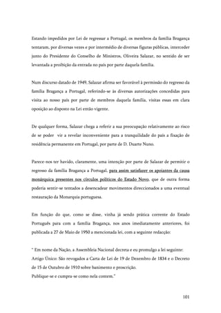 101
Estando impedidos por Lei de regressar a Portugal, os membros da família Bragança
tentaram, por diversas vezes e por intermédio de diversas figuras públicas, interceder
junto do Presidente do Conselho de Ministros, Oliveira Salazar, no sentido de ser
levantada a proibição da entrada no país por parte daquela família.
Num discurso datado de 1949, Salazar afirma ser favorável à permissão do regresso da
família Bragança a Portugal, referindo-se às diversas autorizações concedidas para
visita ao nosso país por parte de membros daquela família, visitas essas em clara
oposição ao disposto na Lei então vigente.
De qualquer forma, Salazar chega a referir a sua preocupação relativamente ao risco
de se poder vir a revelar inconveniente para a tranquilidade do país a fixação de
residência permanente em Portugal, por parte de D. Duarte Nuno.
Parece-nos ter havido, claramente, uma intenção por parte de Salazar de permitir o
regresso da família Bragança a Portugal, para assim satisfazer os apoiantes da causa
monárquica presentes nos círculos políticos do Estado Novo, que de outra forma
poderia sentir-se tentados a desencadear movimentos direccionados a uma eventual
restauração da Monarquia portuguesa.
Em função do que, como se disse, vinha já sendo prática corrente do Estado
Português para com a família Bragança, nos anos imediatamente anteriores, foi
publicada a 27 de Maio de 1950 a mencionada lei, com a seguinte redacção:
“ Em nome da Nação, a Assembleia Nacional decreta e eu promulgo a lei seguinte:
Artigo Único: São revogados a Carta de Lei de 19 de Dezembro de 1834 e o Decreto
de 15 de Outubro de 1910 sobre banimento e proscrição.
Publique-se e cumpra-se como nela contem.”
 