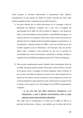 102
Várias questões se levantam relativamente à interpretação deste diploma,
nomeadamente no que respeita aos efeitos do mesmo, havendo por assim, duas
posições antagónicas sobre a amplitude dos seus efeitos jurídicos:
1) Há quem defenda que os efeitos decorrentes da Lei retroagem à data de
publicação dos diplomas revogados, isto é, que com a revogação das
mencionadas leis de 1834 e de 1910 o próprio D. Miguel I e, por maioria de
razão, os seus descendentes nunca perderam a nacionalidade portuguesa e os
restantes direitos civis e políticos. Deste modo, todos os efeitos decorrentes da
aplicação das leis revogadas seriam eles próprios apagados, recuperando-se, na
sua plenitude, a situação existente em 1834 e a que teria ocorrido caso se não
tivessem vigorado as leis do Banimento e da Proscrição. Esta tese permite
afastar todos e quaisquer vícios existentes no que toca às questões da
nacionalidade dos vários intervenientes, conduzindo à obtenção imediata e
originária da nacionalidade portuguesa por parte de D. Duarte de Bragança;
2) Num sentido completamente oposto, fundado numa interpretação literal da
Lei 2040, esta apenas poderia produzir efeitos para o futuro. De facto, do texto
da lei apenas consta a revogação da anterior legislação, nada se dizendo no
que concerne aos efeitos da aplicação da mesma. Ora, nada constando da Lei
quanto aos seus efeitos, terá que se proceder a uma interpretar de acordo com
os demais dispositivos legais aplicáveis à data, relativamente à sucessão de leis
no tempo. A este respeito o art.º 8 do Código Civil de 1867 diz expressamente
o seguinte:
“ A lei civil não tem efeito retroactivo. Exceptua-se a lei
interpretativa, a qual é aplicada retroactivamente salvo se dessa
aplicação resultar ofensa de direitos adquiridos.”
Não sendo uma lei interpretativa, os efeitos da Lei 2040 de 1950 só se
poderiam produzir para o futuro, o que significa que os efeitos das leis do
 