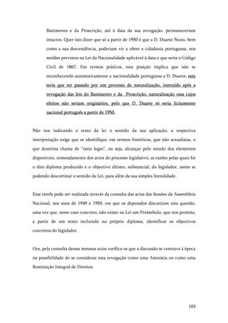 103
Banimento e da Proscrição, até à data da sua revogação, permaneceriam
intactos. Quer isto dizer que só a partir de 1950 é que a D. Duarte Nuno, bem
como a sua descendência, poderiam vir a obter a cidadania portuguesa, nos
moldes previstos na Lei da Nacionalidade aplicável à data e que seria o Código
Civil de 1867. Em termos práticos, esta posição implica que não se
reconhecendo automaticamente a nacionalidade portuguesa a D. Duarte, este
teria que ter passado por um processo de naturalização, instruído após a
revogação das leis do Banimento e da Proscrição, naturalização essa cujos
efeitos não seriam originários, pelo que D. Duarte só seria licitamente
nacional português a partir de 1950.
Não nos indicando o texto da lei o sentido da sua aplicação, a respectiva
interpretação exige que se identifique, em termos históricos, que não actualistas, o
que doutrina chama de “ratio leges”, ou seja, alcançar pelo estudo dos elementos
disponíveis, nomeadamente dos actos do processo legislativo, as razões pelas quais foi
o dito diploma produzido e o objectivo último, substancial, do legislador, assim se
podendo descortinar o sentido da Lei, para além da sua simples literalidade.
Essa tarefa pode ser realizada através da consulta das actas das Sessões da Assembleia
Nacional, nos anos de 1949 e 1950, em que os deputados discutiram esta questão,
uma vez que, neste caso concreto, não existe na Lei um Preâmbulo, que nos permita,
a partir de um texto incluindo no próprio diploma, identificar os objectivos
concretos do legislador.
Ora, pela consulta dessas mesmas actas verifica-se que a discussão se centrava à época
na possibilidade de se considerar esta revogação como uma Amnistia ou como uma
Restituição Integral de Direitos.
 