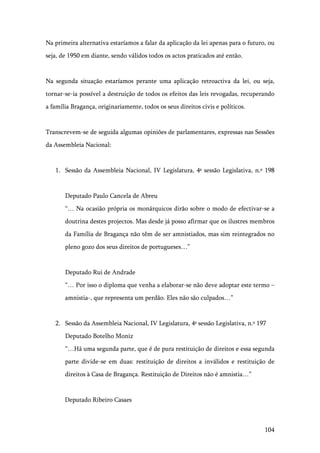 104
Na primeira alternativa estaríamos a falar da aplicação da lei apenas para o futuro, ou
seja, de 1950 em diante, sendo válidos todos os actos praticados até então.
Na segunda situação estaríamos perante uma aplicação retroactiva da lei, ou seja,
tornar-se-ia possível a destruição de todos os efeitos das leis revogadas, recuperando
a família Bragança, originariamente, todos os seus direitos civis e políticos.
Transcrevem-se de seguida algumas opiniões de parlamentares, expressas nas Sessões
da Assembleia Nacional:
1. Sessão da Assembleia Nacional, IV Legislatura, 4ª sessão Legislativa, n.º 198
Deputado Paulo Cancela de Abreu
“… Na ocasião própria os monárquicos dirão sobre o modo de efectivar-se a
doutrina destes projectos. Mas desde já posso afirmar que os ilustres membros
da Família de Bragança não têm de ser amnistiados, mas sim reintegrados no
pleno gozo dos seus direitos de portugueses…”
Deputado Rui de Andrade
“… Por isso o diploma que venha a elaborar-se não deve adoptar este termo –
amnistia-, que representa um perdão. Eles não são culpados…”
2. Sessão da Assembleia Nacional, IV Legislatura, 4ª sessão Legislativa, n.º 197
Deputado Botelho Moniz
“…Há uma segunda parte, que é de pura restituição de direitos e essa segunda
parte divide-se em duas: restituição de direitos a inválidos e restituição de
direitos à Casa de Bragança. Restituição de Direitos não é amnistia…”
Deputado Ribeiro Casaes
 