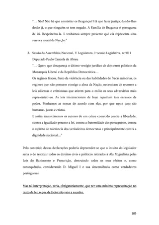 105
“… Não! Não há que amnistiar os Braganças! Há que fazer justiça, dando-lhes
desde já, o que ninguém se tem negado. A Família de Bragança é portuguesa
de lei. Respeitemo-la. E tenhamos sempre presente que ela representa uma
reserva moral da Nacção.”
3. Sessão da Assembleia Nacional, V Legislatura, 1ª sessão Legislativa, n.º 011
Deputado Paulo Cancela de Abreu
“… Quero que desapareça o último vestígio jurídico de dois erros políticos da
Monarquia Liberal e da República Democrática…
Os regimes fracos, fruto da violência ou das habilidades de fracas minorias, os
regimes que não possuem consigo a alma da Nação, necessitam de recorrer a
leis odientas e criminosas que atirem para o exílio os seus adversários mais
representativos. As leis internacionais de hoje repudiam tais excessos de
poder. Ponhamos as nossas de acordo com elas, por que neste caso são
humanas, justas e cristãs.
E assim amnistiaremos os autores de um crime cometido contra a liberdade,
contra a igualdade perante a lei, contra a fraternidade dos portugueses, contra
o espírito de tolerância dos verdadeiros democratas e principalmente contra a
dignidade nacional…”
Pelo conteúdo destas declarações poderia depreender-se que o intuito do legislador
seria o de restituir todos os direitos civis e políticos retirados à Ala Miguelista pelas
Leis do Banimento e Proscrição, destruindo todos os seus efeitos e, como
consequência, considerando D. Miguel I e sua descendência como verdadeiros
portugueses.
Mas tal interpretação, teria, obrigatoriamente, que ter uma mínima representação no
texto da lei, o que de facto não veio a suceder.
 