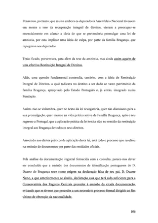 106
Pensamos, portanto, que muito embora os deputados à Assembleia Nacional tivessem
em mente a tese da recuperação integral de direitos, vieram a preocupar-se
essencialmente em afastar a ideia de que se pretenderia promulgar uma lei de
amnistia, por esta implicar uma ideia de culpa, por parte da família Bragança, que
repugnava aos deputados.
Terão ficado, porventura, para além da tese da amnistia, mas ainda assim aquém de
uma efectiva Restituição Integral de Direitos.
Aliás, uma questão fundamental contendia, também, com a ideia de Restituição
Integral de Direitos, a qual radicava no destino a ser dado ao vasto património da
família Bragança, apropriado pelo Estado Português e, já então, integrado numa
Fundação.
Assim, não se vislumbra, quer no texto da lei revogatória, quer nas discussões para a
sua promulgação, quer mesmo na vida prática activa da Família Bragança, após o seu
regresso a Portugal, que a aplicação prática da lei tenha sido no sentido da restituição
integral aos Bragança de todos os seus direitos.
Associado aos efeitos práticos da aplicação desta lei, está todo o processo que resultou
na emissão de documentos por parte das entidades oficiais.
Pela análise da documentação registral fornecida com a consulta, parece-nos dever
ser concluído que a emissão dos documentos de identificação portugueses de D.
Duarte de Bragança teve como origem na declaração falsa de seu pai, D. Duarte
Nuno, a que anteriormente se aludiu, declaração essa que terá sido suficiente para a
Conservatória dos Registos Centrais proceder à emissão da citada documentação,
evitando que se tivesse que proceder a um necessário processo formal dirigido ao fim
ultimo de obtenção da nacionalidade.
 