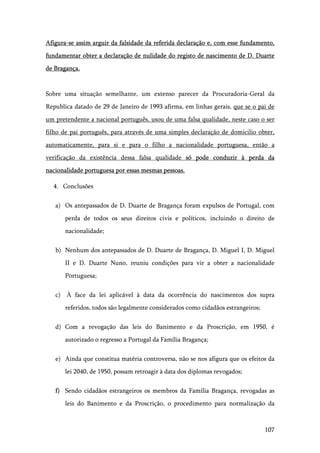 107
Afigura-se assim arguir da falsidade da referida declaração e, com esse fundamento,
fundamentar obter a declaração de nulidade do registo de nascimento de D. Duarte
de Bragança.
Sobre uma situação semelhante, um extenso parecer da Procuradoria-Geral da
Republica datado de 29 de Janeiro de 1993 afirma, em linhas gerais, que se o pai de
um pretendente a nacional português, usou de uma falsa qualidade, neste caso o ser
filho de pai português, para através de uma simples declaração de domicilio obter,
automaticamente, para si e para o filho a nacionalidade portuguesa, então a
verificação da existência dessa falsa qualidade só pode conduzir à perda da
nacionalidade portuguesa por essas mesmas pessoas.
4. Conclusões
a) Os antepassados de D. Duarte de Bragança foram expulsos de Portugal, com
perda de todos os seus direitos civis e políticos, incluindo o direito de
nacionalidade;
b) Nenhum dos antepassados de D. Duarte de Bragança, D. Miguel I, D. Miguel
II e D. Duarte Nuno, reuniu condições para vir a obter a nacionalidade
Portuguesa;
c) À face da lei aplicável à data da ocorrência do nascimentos dos supra
referidos, todos são legalmente considerados como cidadãos estrangeiros;
d) Com a revogação das leis do Banimento e da Proscrição, em 1950, é
autorizado o regresso a Portugal da Família Bragança;
e) Ainda que constitua matéria controversa, não se nos afigura que os efeitos da
lei 2040, de 1950, possam retroagir à data dos diplomas revogados;
f) Sendo cidadãos estrangeiros os membros da Família Bragança, revogadas as
leis do Banimento e da Proscrição, o procedimento para normalização da
 