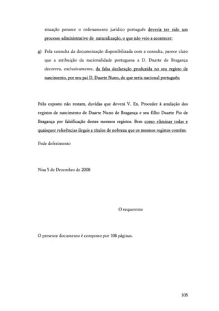 108
situação perante o ordenamento jurídico português deveria ter sido um
processo administrativo de naturalização, o que não veio a acontecer:
g) Pela consulta da documentação disponibilizada com a consulta, parece claro
que a atribuição da nacionalidade portuguesa a D. Duarte de Bragança
decorreu, exclusivamente, da falsa declaração produzida no seu registo de
nascimento, por seu pai D. Duarte Nuno, de que seria nacional português;
Pelo exposto não restam, duvidas que deverá V. Ex. Proceder à anulação dos
registos de nascimento de Duarte Nuno de Bragança e seu filho Duarte Pio de
Bragança por falsificação destes mesmos registos. Bem como eliminar todas e
quaisquer referências ilegais a títulos de nobreza que os mesmos registos contêm:
Pede deferimento
Nisa 5 de Dezembro de 2008
O requerente
O presente documento é composto por 108 páginas.
 