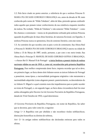 14
1.2. Pelo facto citado no ponto anterior, a referência de que a senhora Princesa D.
MARIA PIA DE SAXE-COBURGO E BRAGANÇA era, antes da década de 50, mais
conhecida pelo nome de “Hilda Toledano”, além de falsa, pretende apenas confundir
todos aqueles que possam tomar conhecimento da sua existência enquanto membro
da realeza. Na verdade, “Hilda de Toledano” e não somente “Hilda Toledano” – como
lhe chamou o contestante – tratou-se do pseudónimo utilizado pela senhora Princesa
aquando da publicação de duas obras literárias, de natureza ficcional, em Espanha. A
senhora Princesa nunca se apresentou, fora do contexto literário, com esse nome.
1.3. Ao contrário do que sucedeu com os pais e avós do contestante, Sua Alteza Real
a Princesa D. MARIA PIA DE SAXE-COBURGO E BRAGANÇA nasceu na cidade de
Lisboa a 13 de Março de 1907, sendo, portanto, a par com o seu meio-irmão, Sua
Alteza Real o Príncipe D. MANUEL DE SAXE-COBURGO-GOTHA E BRAGANÇA,
– e futuro Rei D. Manuel II de Portugal – a única Senhora a possuir títulos de realeza
nacionais válidos no ano de 1910, e, como tal, reconhecidos pela primeira República
Portuguesa. Para melhor compreensão deste facto, importa recordar que tal se deve,
em primeiro lugar, ao facto destes dois Infantes serem os únicos Infantes de Portugal
a possuírem, nessa época, a nacionalidade portuguesa originária e não meramente a
nacionalidade adquirida (como alegaram possuir, posteriormente, os descendentes do
ex-Infante D. Miguel e a qual consistia num dos impedimentos para se poder suceder
ao trono de Portugal), e, em segundo lugar, ao facto desta circunstância fazê-los estar
ambos abrangidos pelo Decreto-Lei do Governo Provisório da República Portuguesa,
datado de 15 de Outubro de 1910, o qual determinou:
«O Governo Provisorio da Republica Portuguesa, em nome da Republica, faz saber
que se decretou, para valer como lei, o seguinte:
Artigo 1.º A Republica tem por abolidos e não reconhece titulos nobiliarchicos,
distincções honorificas ou direitos de nobreza,
Art.º 2.º As antigas ordens nobiliarchicas são declaradas extinctas para todos os
efeitos.
 