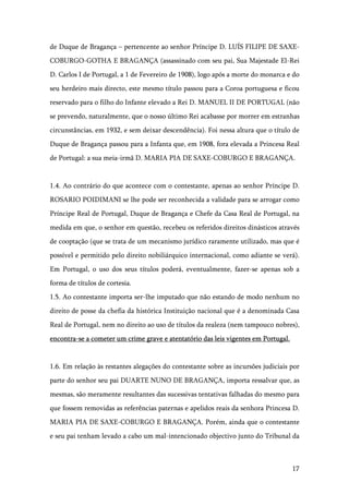 17
de Duque de Bragança – pertencente ao senhor Príncipe D. LUÍS FILIPE DE SAXE-
COBURGO-GOTHA E BRAGANÇA (assassinado com seu pai, Sua Majestade El-Rei
D. Carlos I de Portugal, a 1 de Fevereiro de 1908), logo após a morte do monarca e do
seu herdeiro mais directo, este mesmo título passou para a Coroa portuguesa e ficou
reservado para o filho do Infante elevado a Rei D. MANUEL II DE PORTUGAL (não
se prevendo, naturalmente, que o nosso último Rei acabasse por morrer em estranhas
circunstâncias, em 1932, e sem deixar descendência). Foi nessa altura que o título de
Duque de Bragança passou para a Infanta que, em 1908, fora elevada a Princesa Real
de Portugal: a sua meia-irmã D. MARIA PIA DE SAXE-COBURGO E BRAGANÇA.
1.4. Ao contrário do que acontece com o contestante, apenas ao senhor Príncipe D.
ROSARIO POIDIMANI se lhe pode ser reconhecida a validade para se arrogar como
Príncipe Real de Portugal, Duque de Bragança e Chefe da Casa Real de Portugal, na
medida em que, o senhor em questão, recebeu os referidos direitos dinásticos através
de cooptação (que se trata de um mecanismo jurídico raramente utilizado, mas que é
possível e permitido pelo direito nobiliárquico internacional, como adiante se verá).
Em Portugal, o uso dos seus títulos poderá, eventualmente, fazer-se apenas sob a
forma de títulos de cortesia.
1.5. Ao contestante importa ser-lhe imputado que não estando de modo nenhum no
direito de posse da chefia da histórica Instituição nacional que é a denominada Casa
Real de Portugal, nem no direito ao uso de títulos da realeza (nem tampouco nobres),
encontra-se a cometer um crime grave e atentatório das leis vigentes em Portugal.
1.6. Em relação às restantes alegações do contestante sobre as incursões judiciais por
parte do senhor seu pai DUARTE NUNO DE BRAGANÇA, importa ressalvar que, as
mesmas, são meramente resultantes das sucessivas tentativas falhadas do mesmo para
que fossem removidas as referências paternas e apelidos reais da senhora Princesa D.
MARIA PIA DE SAXE-COBURGO E BRAGANÇA. Porém, ainda que o contestante
e seu pai tenham levado a cabo um mal-intencionado objectivo junto do Tribunal da
 