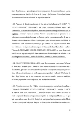 18
Sacra Rota Romana e ignorado posteriormente a decisão do mesmo utilizando apenas
como argumento as decisões da Relação de Lisboa e do Supremo Tribunal de Justiça,
nunca se lembraram de considerar os seguintes aspectos:
1.6.1. Aquando da data de nascimento de Sua Alteza Real a Princesa D. MARIA PIA
DE SAXE-COBURGO E BRAGANÇA não existia a obrigatoriedade do registo civil.
Desse modo, e tal como ficou legislado, a todas as pessoas que só possuíssem o acto de
baptismo – como era o caso da senhora Princesa – estas deveriam ir apresentá-lo na
primeira representação de Portugal no País no qual se encontrassem, afim de que se
fizessem reconhecer como cidadãos portugueses, para terem direito a um bilhete de
identidade e ainda à demais documentação que existisse e se julgasse necessária. Ora,
não existindo a obrigatoriedade do registo civil e estando Sua Alteza Real a senhora
Princesa D. MARIA PIA DE SAXE-COBURGO E BRAGANÇA na posse do próprio
certificado de baptismo original, então apenas uma identidade judicial eclesiástica se
poderia pronunciar sobre a eventual invalidade, ou não, do mesmo certificado.
1.6.2. DUARTE NUNO DE BRAGANÇA, o pai do contestante, recorreu ao Tribunal
da Sacra Rota Romana para a obtenção disso mesmo. Contudo, não satisfeito com a
decisão final, procurou concretizar a ideia junto dos seus apoiantes de que o processo
tinha sido arquivado (o que, de modo algum, correspondia à verdade). O Tribunal da
Sacra Rota Romana não só não arquivou o processo em questão, como, na realidade,
o caso foi julgado até ao final e possuiu três momentos distintos:
1.6.3. Primeiro momento: Em 1972 foi interposta uma acção contra Sua Alteza Real a
Princesa D. MARIA PIA DE SAXE-COBURGO E BRAGANÇA e na qual DUARTE
NUNO DE BRAGANÇA reclamou: “…pretende-se que o autor tenha a faculdade de
pedir a supressão do acto de baptismo dos registos da paróquia de Madrid (...) ou que
seja cancelado o nome do rei D. Carlos I do assento de baptismo como pai de Maria
Pia Saxe-Coburgo de Bragança”. Depois, na data de 6 de Dezembro desse mesmo ano,
 