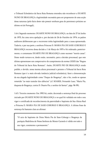 19
o Tribunal Eclesiástico da Sacra Rota Romana entendeu não reconhecer a DUARTE
NUNO DE BRAGANÇA a legitimidade necessária para ser proponente de uma acção
dessa natureza (pelo facto deste não possuir nenhum grau de parentesco próximo ao
último rei de Portugal);
1.6.4. Segundo momento: DUARTE NUNO DE BRAGANÇA, na data de 27 de Junho
de 1973, fez uma nova apelação e, por decisão de 26 de Outubro de 1974, os padres
auditores deliberaram que o recorrente tinha legitimidade para a causa apresentada.
Todavia, e por sua parte, a senhora Princesa D. MARIA PIA DE SAXE-COBURGO E
BRAGANÇA recorreu dessa decisão a 1 de Março de 1975 e foi ordenado, posterior-
mente, o contestante DUARTE PIO DE BRAGANÇA como sucessor “mortis causa”.
Desse modo tornava-se, desde então, necessário, para a decisão processual, que este
último apresentasse um comprovativo do cumprimento da norma LXXIX das “Regras
do Tribunal da Sacra Rota Romana”. Assim, DUARTE PIO DE BRAGANÇA tendo
podido, e devido, nessa mesma altura processual e perante o Tribunal da Sacra Rota
Romana (que é a mais elevada instância judicial eclesiástica), fazer a demonstração
da sua alegada legitimidade como “Duque de Bragança”, não o fez, tendo-se apenas
remetido “ao mais tumular dos silêncios” (cf. SOARES, Fernando Luso; “Maria Pia,
duquesa de Bragança, contra D. Duarte Pio, o senhor de Santar”, págs. 96-99).
1.6.5. Terceiro momento: Em 1992 foi, então, decretada a sentença final do processo
iniciado por DUARTE NUNO DE BRAGANÇA e no qual foi validado em todo o seu
vigor o certificado de reconhecimento da paternidade e baptismo de Sua Alteza Real
a Princesa D. MARIA PIA DE SAXE-COBURGO E BRAGANÇA. A última frase da
sentença foi bastante clara ao afirmar:
“O acto de baptismo de Dona Maria Pia de Saxe-Coburgo e Bragança da
paróquia Madrilena de Nossa Senhora do Monte Carmelo é válido em todo o
seu vigor, consistente e permanente.”
 