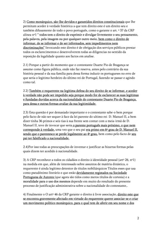 2
2) Como monárquico, são-lhe devidos e garantidos direitos constitucionais que lhe
permitam aceder à verdade histórica a que tem direito este é um direito seu e
também difusamente de todo o povo português, como o garante o art. º 37 da CRP
alínea nº1 “ todos tem o direito de exprimir e divulgar livremente o seu pensamento,
pela palavra, pela imagem ou por qualquer outro meio, bem como o direito de
informar, de se informar e de ser informados, sem impedimentos nem
discriminações” Invocando este direito é de obrigação dos serviços públicos prestar
todos os esclarecimentos e desenvolverem todas as diligencias no sentido da
reposição da legalidade quanto aos factos em analise.
2.1) Porque a partir do momento que o contestante Duarte Pio de Bragança se
assume como figura pública, onde não faz reserva, antes pelo contrário da sua
história pessoal e da sua família para dessa forma induzir os portugueses no erro de
que seria o legitimo herdeiro do último rei de Portugal, fazendo-se passar e agindo
como tal.
2.2) Também o requerente na legítima defesa do seu direito de se informar, e aceder
à verdade não pode ser impedido seja porque modo for de esclarecer as suas legítimas
e fundadas duvidas acerca da nacionalidade do contestante Duarte Pio de Bragança,
para dessa e outras formas avaliar da sua legitimidade.
2.3) Esta questão é por demasiado importante e o contestante sabe-o bem porque
pelo facto de não ser sequer à face da lei parente do ultimo rei D. Manuel II, a bem
dizer tinha 36 primos e seis tias à sua frente sem contar com a meia-irmã de D.
Manuel II, teve de invocar que seria o parente português mais próximo, o que nem
corresponde à verdade, uma vez que o seu pai era primo em 6º grau de D. Manuel II,
sendo que o parentesco se perde legalmente ao 4º grau, bem como pelo facto de seu
pai ter falsificado a nacionalidade.
2.4)Por isso todas as preocupações de inventar e justificar as bizarras formas pelas
quais dizem ter acedido à nacionalidade.
3) A CRP reconhece a todos os cidadãos o direito à identidade pessoal (artº 26, nº1)
na medida em que, além de interessado sobre assuntos de matéria dinástica, o
requerente é ainda legítimo detentor de títulos nobiliárquicos Títulos esses que usa
como pseudónimo literário e que estão devidamente registados na Sociedade
Portuguesa de Autores (que agora são tidos como meros títulos de cortesia) e a
moralidade para o uso dos mesmos depende em muito do resultado do presente
processo de justificação administrativa sobre a nacionalidade do contestante,.
4) Finalmente o O artº 46 da CRP garante o direito à livre associação, direito este que
se encontra gravemente afectado em virtude do requerente querer associar-se e criar
um movimento político monárquico, para o qual tem de aferir em seu nome e dos
 