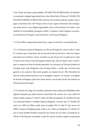 23
1.6.6. Tendo sido dada a oportunidade a DUARTE PIO DE BRAGANÇA de defender
a sua posição e alegada legitimidade face a Sua Alteza Real a Princesa D. MARIA PIA
DE SAXE-COBURGO E BRAGANÇA perante uma instância judicial, porque é que o
agora contestante não o fez? Porque motivo é que o agora contestante não consegue,
nem pode, provar a sua alegada legitimidade, não só como detentor de títulos, como
também de nacionalidade portuguesa válida? A resposta é muito simples e encontra-
se na História de Portugal e, particularmente, na da Casa de Bragança.
1.7. Para melhor compreensão desses factos, segue-se uma breve contextualização:
1.7.1. O primeiro duque de Bragança a ser Rei de Portugal foi, como se sabe, D. João
IV. Acontece que, nessa época, não só esse título não era da Coroa, como nem sequer
fazia parte da Lei Mental. Assim, reconhece-se que foi por livre vontade que D. João
IV juntou este título à Coroa portuguesa fixando que, dali por diante, quer o título e
quer os respectivos bens do ducado passariam a ser pertença do Príncipe herdeiro de
Portugal (mais tarde designado como Príncipe Real), e, ainda, que serviriam para
garantir o seu sustento. Mais tarde quando, em meados do séc. XIX, Mouzinho da
Silveira acabou definitivamente com os morgadios, manteve, no entanto, o morgadio
do ducado de Bragança (pelo facto deste manter a sua função inicial: dar sustento ao
Príncipe Real de Portugal.
1.7.2. Perante isto, julgo ser necessário apresentar mais explicações detalhadas sobre
algumas situações que podem parecer incoerentes (de acordo com o que acabei de
relatar). Senão vejamos: D. João IV tinha um filho primogénito, D. Teodósio III, que
era o príncipe herdeiro e também duque de Bragança. Acontece que, D. Teodósio III
morre em 1653 sem filhos, ainda antes do próprio Rei D. João IV (que morre em
1656). O duque de Bragança passa, então, a ser o filho secundogénito, D. Afonso VI,
que se torna também herdeiro presuntivo por morte do seu irmão. O reinado de D.
Afonso VI foi bastante conturbado, sendo-lhe mesmo retirada a regência (que passou
 