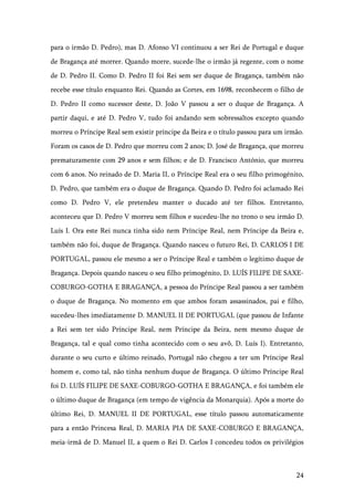 24
para o irmão D. Pedro), mas D. Afonso VI continuou a ser Rei de Portugal e duque
de Bragança até morrer. Quando morre, sucede-lhe o irmão já regente, com o nome
de D. Pedro II. Como D. Pedro II foi Rei sem ser duque de Bragança, também não
recebe esse título enquanto Rei. Quando as Cortes, em 1698, reconhecem o filho de
D. Pedro II como sucessor deste, D. João V passou a ser o duque de Bragança. A
partir daqui, e até D. Pedro V, tudo foi andando sem sobressaltos excepto quando
morreu o Príncipe Real sem existir príncipe da Beira e o título passou para um irmão.
Foram os casos de D. Pedro que morreu com 2 anos; D. José de Bragança, que morreu
prematuramente com 29 anos e sem filhos; e de D. Francisco António, que morreu
com 6 anos. No reinado de D. Maria II, o Príncipe Real era o seu filho primogénito,
D. Pedro, que também era o duque de Bragança. Quando D. Pedro foi aclamado Rei
como D. Pedro V, ele pretendeu manter o ducado até ter filhos. Entretanto,
aconteceu que D. Pedro V morreu sem filhos e sucedeu-lhe no trono o seu irmão D.
Luís I. Ora este Rei nunca tinha sido nem Príncipe Real, nem Príncipe da Beira e,
também não foi, duque de Bragança. Quando nasceu o futuro Rei, D. CARLOS I DE
PORTUGAL, passou ele mesmo a ser o Príncipe Real e também o legítimo duque de
Bragança. Depois quando nasceu o seu filho primogénito, D. LUÍS FILIPE DE SAXE-
COBURGO-GOTHA E BRAGANÇA, a pessoa do Príncipe Real passou a ser também
o duque de Bragança. No momento em que ambos foram assassinados, pai e filho,
sucedeu-lhes imediatamente D. MANUEL II DE PORTUGAL (que passou de Infante
a Rei sem ter sido Príncipe Real, nem Príncipe da Beira, nem mesmo duque de
Bragança, tal e qual como tinha acontecido com o seu avô, D. Luís I). Entretanto,
durante o seu curto e último reinado, Portugal não chegou a ter um Príncipe Real
homem e, como tal, não tinha nenhum duque de Bragança. O último Príncipe Real
foi D. LUÍS FILIPE DE SAXE-COBURGO-GOTHA E BRAGANÇA, e foi também ele
o último duque de Bragança (em tempo de vigência da Monarquia). Após a morte do
último Rei, D. MANUEL II DE PORTUGAL, esse título passou automaticamente
para a então Princesa Real, D. MARIA PIA DE SAXE-COBURGO E BRAGANÇA,
meia-irmã de D. Manuel II, a quem o Rei D. Carlos I concedeu todos os privilégios
 