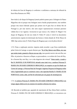 25
de infanta da Casa de Bragança (e conforme o confirmou a sentença do tribunal da
Sacra Rota Romana em 1992).
Esse título (o de duque de Bragança) jamais poderia passar para a linhagem do Ramo
Miguelista não só porque essa linhagem estava banida perpetuamente, mas também
porque esta estava liderada apenas por primos em 6º grau face ao último Rei de
Portugal (e, por esse motivo, eles nem sequer representavam eventuais parentes
válidos face à Lei vigente). Acrescente-se que nunca o Ex. Infante D. Miguel I foi
duque de Bragança, foi sim seu irmão D. Pedro IV como é visível no documento
anteriormente exposto de destituição das honras e títulos datado de 18 de Março de
1834. Que assina como D. Pedro Duque de Bragança que o era de pleno direito!
1.7.3. Posta a explicação anterior, importa ainda recordar o que ficou estabelecido
pelas Cortes de Lamego, as quais ditaram que: “Se el Rey falecer sem filhos, em caso
que tenha irmão, possuirá o Reyno em sua vida, mas quando morrer não será Rey seu
filho, sê primeiro o fazerem os Bispos, os procuradores, e os nobres da Corte del Rey.
Se o fizerem Rey sera Rey, e se o não elegerem não reinará”. Deste modo, e tendo o
Rei D. MANUEL II DE PORTUGAL deixado uma irmã viva, a senhora Princesa D.
MARIA PIA DE SAXE-COBURGO E BRAGANÇA, no respeito ao que foi ditado nas
Cortes de Lamego, a Princesa Real de Portugal e legítima Duquesa de Bragança tinha
toda a legitimidade para se constituir como a tão esperada Rainha D. MARIA III DE
PORTUGAL (como, aliás, até lhe foi solicitado por um grupo de monárquicos).
1.7.4. A senhora Princesa D. MARIA PIA DE SAXE-COBURGO E BRAGANÇA em
tempo algum abdicou do seu estatuto de membro soberano da realeza.
1.8. Recorde-se também que, aquando do nascimento de Sua Alteza Real a senhora
Princesa D. MARIA PIA DE SAXE-COBURGO E BRAGANÇA, se encontrava em
 