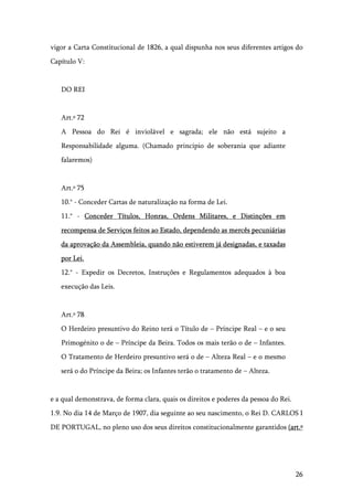 26
vigor a Carta Constitucional de 1826, a qual dispunha nos seus diferentes artigos do
Capítulo V:
DO REI
Art.º 72
A Pessoa do Rei é inviolável e sagrada; ele não está sujeito a
Responsabilidade alguma. (Chamado principio de soberania que adiante
falaremos)
Art.º 75
10.° - Conceder Cartas de naturalização na forma de Lei.
11.° - Conceder Títulos, Honras, Ordens Militares, e Distinções em
recompensa de Serviços feitos ao Estado, dependendo as mercês pecuniárias
da aprovação da Assembleia, quando não estiverem já designadas, e taxadas
por Lei.
12.° - Expedir os Decretos, Instruções e Regulamentos adequados à boa
execução das Leis.
Art.º 78
O Herdeiro presuntivo do Reino terá o Título de – Príncipe Real – e o seu
Primogénito o de – Príncipe da Beira. Todos os mais terão o de – Infantes.
O Tratamento de Herdeiro presuntivo será o de – Alteza Real – e o mesmo
será o do Príncipe da Beira; os Infantes terão o tratamento de – Alteza.
e a qual demonstrava, de forma clara, quais os direitos e poderes da pessoa do Rei.
1.9. No dia 14 de Março de 1907, dia seguinte ao seu nascimento, o Rei D. CARLOS I
DE PORTUGAL, no pleno uso dos seus direitos constitucionalmente garantidos (art.º
 