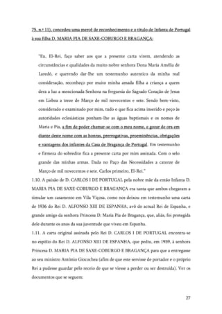 27
75, n.º 11), concedeu uma mercê de reconhecimento e o título de Infanta de Portugal
à sua filha D. MARIA PIA DE SAXE-COBURGO E BRAGANÇA:
“Eu, El-Rei, faço saber aos que a presente carta virem, atendendo as
circunstâncias e qualidades da muito nobre senhora Dona Maria Amélia de
Laredó, e querendo dar-lhe um testemunho autentico da minha real
consideração, reconheço por muito minha amada filha a criança a quem
dera a luz a mencionada Senhora na freguesia do Sagrado Coração de Jesus
em Lisboa a treze de Março de mil novecentos e sete. Sendo bem-visto,
considerado e examinado por mim, tudo o que fica acima inserido e peço às
autoridades eclesiásticas ponham-lhe as águas baptismais e os nomes de
Maria e Pia, a fim de poder chamar-se com o meu nome, e gozar de ora em
diante deste nome com as honras, prerrogativas, proeminências, obrigações
e vantagens dos infantes da Casa de Bragança de Portugal. Em testemunho
e firmeza do sobredito fica a presente carta por mim assinada. Com o selo
grande das minhas armas. Dada no Paço das Necessidades a catorze de
Março de mil novecentos e sete. Carlos primeiro, El-Rei.”
1.10. A paixão de D. CARLOS I DE PORTUGAL pela nobre mãe da então Infanta D.
MARIA PIA DE SAXE-COBURGO E BRAGANÇA era tanta que ambos chegaram a
simular um casamento em Vila Viçosa, como nos deixou em testemunho uma carta
de 1936 do Rei D. ALFONSO XIII DE ESPANHA, avô do actual Rei de Espanha, e
grande amigo da senhora Princesa D. Maria Pia de Bragança, que, aliás, foi protegida
dele durante os anos da sua juventude que viveu em Espanha.
1.11. A carta original assinada pelo Rei D. CARLOS I DE PORTUGAL encontra-se
no espólio do Rei D. ALFONSO XIII DE ESPANHA, que pediu, em 1939, à senhora
Princesa D. MARIA PIA DE SAXE-COBURGO E BRAGANÇA para que a entregasse
ao seu ministro António Giocochea (afim de que este servisse de portador e o próprio
Rei a pudesse guardar pelo receio de que se viesse a perder ou ser destruída). Ver os
documentos que se seguem:
 
