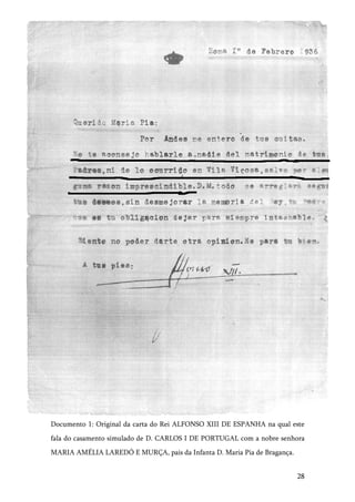 28
Documento 1: Original da carta do Rei ALFONSO XIII DE ESPANHA na qual este
fala do casamento simulado de D. CARLOS I DE PORTUGAL com a nobre senhora
MARIA AMÉLIA LAREDÓ E MURÇA, pais da Infanta D. Maria Pia de Bragança.
 