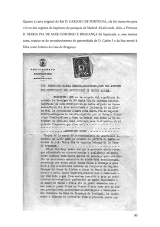 30
Quanto à carta original do Rei D. CARLOS I DE PORTUGAL, ela foi transcrita para
o livro dos registos de baptismo da paróquia de Madrid-Alcalá onde, aliás, a Princesa
D. MARIA PIA DE SAXE-COBURGO E BRAGANÇA foi baptizada, e, essa mesma
carta, tratava-se do reconhecimento de paternidade de D. Carlos I e da Sua mercê à
filha como Infanta da Casa de Bragança.
 