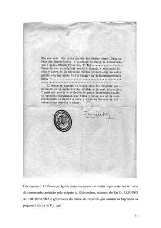 31
Documento 3: O último parágrafo deste documento é muito importante por se tratar
do testemunho assinado pelo próprio A. Goicoechea, ministro do Rei D. ALFONSO
XIII DE ESPANHA e governador do Banco de Espanha, que assistiu ao baptizado da
pequena Infanta de Portugal.
 