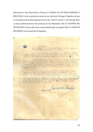 32
Documento 4: Sua Alteza Real a Princesa D. MARIA PIA DE SAXE-COBURGO E
BRAGANÇA viveu os primeiros meses da sua vida entre Portugal e Espanha, até que
a circunstância do brutal assassinato do seu pai, o Rei D. Carlos I, e do Príncipe Real,
a colocou definitivamente sob protecção de Sua Majestade o Rei D. ALFONSO XIII
DE ESPANHA (como, aliás, ficou testemunhado pelo seu próprio filho D. JAIME DE
BOURBÓN, tio do actual Rei de Espanha).
 