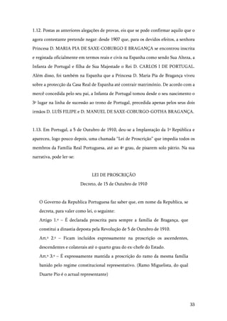 33
1.12. Postas as anteriores alegações de provas, eis que se pode confirmar aquilo que o
agora contestante pretende negar: desde 1907 que, para os devidos efeitos, a senhora
Princesa D. MARIA PIA DE SAXE-COBURGO E BRAGANÇA se encontrou inscrita
e registada oficialmente em termos reais e civis na Espanha como sendo Sua Alteza, a
Infanta de Portugal e filha de Sua Majestade o Rei D. CARLOS I DE PORTUGAL.
Além disso, foi também na Espanha que a Princesa D. Maria Pia de Bragança viveu
sobre a protecção da Casa Real de Espanha até contrair matrimónio. De acordo com a
mercê concedida pelo seu pai, a Infanta de Portugal tomou desde o seu nascimento o
3º lugar na linha de sucessão ao trono de Portugal, precedida apenas pelos seus dois
irmãos D. LUÍS FILIPE e D. MANUEL DE SAXE-COBURGO-GOTHA BRAGANÇA.
1.13. Em Portugal, a 5 de Outubro de 1910, deu-se a Implantação da 1ª República e
apareceu, logo pouco depois, uma chamada “Lei de Proscrição” que impedia todos os
membros da Família Real Portuguesa, até ao 4º grau, de pisarem solo pátrio. Na sua
narrativa, pode ler-se:
LEI DE PROSCRIÇÃO
Decreto, de 15 de Outubro de 1910
O Governo da Republica Portuguesa faz saber que, em nome da Republica, se
decreta, para valer como lei, o seguinte:
Artigo 1.º – É declarada proscrita para sempre a família de Bragança, que
constitui a dinastia deposta pela Revolução de 5 de Outubro de 1910.
Art.º 2.º – Ficam incluídos expressamente na proscrição os ascendentes,
descendentes e colaterais até o quarto grau do ex-chefe do Estado.
Art.º 3.º – É expressamente mantida a proscrição do ramo da mesma família
banido pelo regime constitucional representativo. (Ramo Miguelista, do qual
Duarte Pio é o actual representante)
 
