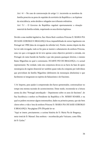 34
Art.º 4.º – No caso de contravenção do artigo 1.º, incorrerão os membros da
família proscrita na pena de expulsão do território da República e, na hipótese
da reincidência, serão detidos e relegados nos tribunais ordinários.
Art.º 5.º – O Governo da República regulará oportunamente a situação
material da família exilada, respeitando os seus direitos legítimos.
Devido a essa medida legislativa, Sua Alteza Real a senhora Princesa D. MARIA PIA
DE SAXE-COBURGO E BRAGANÇA ficou impossibilitada de entrar legalmente em
Portugal até 1950 (data da revogação da referida Lei). Porém, mesmo depois da dita
Lei ter sido revogada, tudo se fez para se manter o afastamento da senhora Princesa,
uma vez que a revogação da lei teve apenas como objectivo permitir a entrada, em
Portugal, do ramo banido da Família e que não possuía quaisquer direitos, o mesmo
Ramo Miguelista no qual o contestante, DUARTE PIO DE BRAGANÇA, é o actual
representante. Na verdade, toda esta conjuntura deveu-se ao facto da base de apoio
monárquica do regime ditatorial ser também quase toda ela composta por indivíduos
que provinham da família Miguelista (defensores da monarquia absolutista) e que
facilmente se integraram no espírito do Salazarismo e do Fascismo.
1.14. Importa, para ajudar à compreensão dos factos apresentados, contextualizar no
tempo esta mesma sucessão de acontecimentos. Desse modo, recomenda-se a leitura
atenta da obra “Portugal amordaçado – Depoimento sobre os anos do fascismo”, de
Sua Excelência o senhor ex-Presidente da República e Dr. MÁRIO SOARES, e na
qual se podem encontrar alguns testemunhos, dados na primeira pessoa, que são bem
claros sobre a vida e luta da senhora Princesa D. MARIA PIA DE SAXE-COBURGO
E BRAGANÇA. Nas páginas 275-276 pode ler-se:
“Aqui se insere, precisamente, a curiosa história de D. Maria Pia de Bragança,
meia-irmã de D. Manuel. Esta senhora – reconhecida pelo Vaticano, como filha
de D. Carlos.”
 