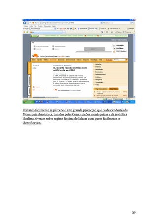 39
Portanto facilmente se percebe o alto grau de protecção que os descendentes da
Monarquia absolutista, banidos pelas Constituições monárquicas e da república
idealista, tiveram sob o regime fascista de Salazar com quem facilmente se
identificavam.
 
