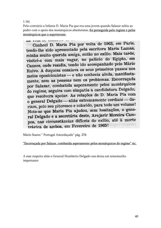 40
1.16)
Pelo contrário a Infanta D. Maria Pia que era uma jovem quando Salazar subiu ao
poder com o apoio dos monárquicos absolutistas, foi perseguida pelo regime e pelos
monárquicos que o suportavam:
Mário Soares “ Portugal Amordaçado” pág. 276
“Escorraçada por Salazar, combatida asperamente pelos monárquicos do regime” sic.
A esse respeito aliás o General Humberto Delgado nos deixa um testemunho
importante:
 