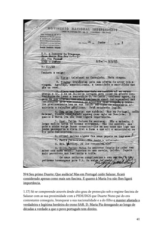 41
Nº4 Seu primo Duarte; Que audácia! Mas em Portugal caído Salazar, ficará
considerado apenas como mais um fascista. E quanto à Maria Iva não lhes ligará
importância.
1.17) Só se compreende através desde alto grau de protecção sob o regime fascista de
Salazar com as sua proximidade com a PIDE/DGS que Duarte Nuno pai do ora
contestante conseguiu, branquear a sua nacionalidade e a do filho e manter afastada a
verdadeira e legitima herdeira do trono SAR. D. Maria Pia denegando ao longo de
décadas a verdade a que o povo português tem direito.
 