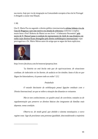 44
sua morte, hoje por via da integração na Comunidade europeia à face da lei Portugal
é obrigado a acatar essa filiação.
1.18)
Ora D. Maria Pia era segundo o direito público internacional a ultima Infanta viva da
Casa de Bragança e por esse motivo era dotada de soberania conforme o explica
muito bem o Prof. Roberto de Mattei no seu livro “ A Soberania Necessária” pela
morte de D. Manuel passa à condição de representante de chefe de casa dinástica em
exílio cujos direitos ficam abrangidos pelo direito nobiliárquico internacional, cujas
prerrogativas o Dr. Mário Méroe autor do artigo que se segue tão bem explicitou:
http://www.jbcultura.com.br/mmeroe/perpetua.htm
"La história no está hecha más que de equivocaciones, de situaciones
confusas, de indecisión en los fuertes, de audacia en los tímidos, hasta el dia en que
llegan los historiadores y lo ponen todo en orden" 1[1].
Preâmbulo
O mundo fascinante da nobiliarquia possui ligações residuais com o
Direito Internacional, no que se refere a situação das dinastias ex-reinantes.
Não se tem conhecimento, no quadro atual, de convênios, tratados ou de
regulamentação que preserve os direitos básicos dos integrantes da famílias reais
depostas, nessa condição.
Observa-se, de modo geral, que abolido o sistema monárquico, o novo
regime trata logo de proclamar uma pretensa igualdade, desconsiderando a trajetória
 