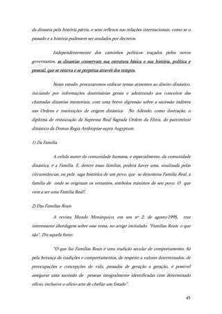 45
da dinastia pela história pátria, e seus reflexos nas relações internacionais, como se o
passado e a história pudessem ser anulados por decretos.
Independentemente dos caminhos políticos traçados pelos novos
governantes, as dinastias conservam sua estrutura básica e sua história, política e
pessoal, que se renova e se perpetua através dos tempos.
Neste estudo, procuraremos enfocar temas atinentes ao direito dinástico,
iniciando por informações doutrinárias gerais e adentrando aos conceitos das
chamadas dinastias memoriais, com uma breve digressão sobre a sucessão indireta
nas Ordens e instituições de origem dinástica. No Adendo, como ilustração, o
diploma de restauração da Suprema Real Sagrada Ordem da Fênix, do patrimônio
dinástico da Domus Regia Aethiopiae supra Aegyptum.
1) Da Família
A celula mater da comunidade humana, e especialmente, da comunidade
dinástica, é a Família. E, dentre essas famílias, poderá haver uma, sinalizada pelas
circunstâncias, ou pela saga histórica de um povo, que se denomina Família Real, a
família de onde se originam os reinantes, símbolos máximos de seu povo. O que
vem a ser uma Família Real?.
2) Das Famílias Reais
A revista Mundo Monárquico, em seu nº 2, de agosto/1995, traz
interessante abordagem sobre esse tema, no artigo intitulado: “Famílias Reais: o que
são”. Diz aquela fonte:
“O que faz Famílias Reais é uma tradição secular de comportamento. Só
pela herança de tradições e comportamentos, de respeito a valores determinados, de
preocupações e concepções de vida, passadas de geração a geração, é possível
assegurar uma sucessão de pessoas integralmente identificadas com determinado
ofício, inclusive o ofício-arte de chefiar um Estado”.
 