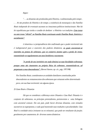 46
Segue:
“. . . as dinastias são produzidas pela História, e sedimentadas pelo tempo .
. . . Se são produto da História e do tempo, a existência da monarquia e das Famílias
Reais independe de eventuais sucessos ou insucessos políticos-institucionais. Não há
lei republicana que tenha o condão de desfazer a História e as tradições. Com trono
ou sem trono “oficial”, as Famílias Reais continuam sendo Famílias Reais, histórica e
socialmente”.
A doutrina e a jurisprudência têm reafirmado que o poder territorial não
é indispensável para o exercício dos poderes dinásticos, os quais encontram-se
inseridos na pessoa do soberano, que os conserva mesmo após a perda do trono,
transmitindo-os regularmente aos seus herdeiros e sucessores.
“A perda de seu território em nada diminui as suas faculdades soberanas,
porque estas são imanentes na própria física do soberano, transmitindo-se, ad
perpetuam a seus descendentes”. (Baroni Santos, op. cit., pág. 197/198).
Por Famílias Reais, consideramos as unidades familiares constituídas pelos
descendentes ou remanescentes dos soberanos que reinaram sobre determinado
povo, em sua base territorial, em alguma época.
3) Casas Reais e Dinastias
Há que se considerar a diferença entre Dinastia e Casa Real. Dinastia é o
conjunto de soberanos, ou príncipes pretendentes, pertencentes a uma linhagem
com ancestral comum. Em um país, pode haver diversas dinastias, com reinados
sucessivos ou superpostos, e cada qual mantendo suas tradições e peculiaridades. Casa
Real é a entidade única (reinante ou ex-reinante), que pode ser resultante da junção,
geralmente por casamentos, de diversos ramos dinásticos.
 