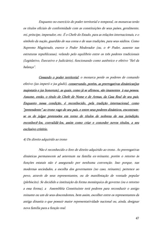 47
Enquanto no exercício do poder territorial e temporal, os monarcas terão
os títulos oficiais de conformidade com as constituições de seus países, geralmente,
rei, príncipe, imperador, etc. É o Chefe do Estado, para as relações internacionais, e o
símbolo da nação, guardião de sua coroa e de suas tradições, para seus súditos. Como
Supremo Magistrado, exerce o Poder Moderador (ou, o 4º Poder, ausente nas
estruturas republicanas), velando pelo equilíbrio entre os três poderes tradicionais
(Legislativo, Executivo e Judiciário), funcionando como autêntico e efetivo “fiel da
balança”.
Cessando o poder territorial, o monarca perde os poderes de comando
efetivo (jus imperii e jus gladii), conservando, porém, as prerrogativas dinásticas(jus
majestatis e jus honorum), as quais, como já se afirmou, são imanentes à sua pessoa.
Assume, então, o título de Chefe de Nome e de Armas, da Casa Real de seu país.
Enquanto nessa condição, é reconhecido, pela tradição internacional, como
“pretendente” ao trono vago de seu país, e entre seus poderes dinásticos, encontram-
se os de julgar pretensões em torno de títulos de nobreza de sua jurisdição,
reconhecê-los, convalidá-los, assim como criar e conceder novos títulos, a seu
exclusivo critério.
4) Do direito adquirido ao trono
Não é reconhecido o foro de direito adquirido ao trono. As prerrogativas
dinásticas permanecem ad aeternum na família ex-reinante, porém o retorno às
funções estatais não é assegurado por nenhuma convenção. Isso porque, nas
modernas sociedades, a escolha dos governantes (no caso, reinante), pertence ao
povo, através de seus representantes, ou de manifestação de vontade popular
(plebiscito). Se decidido a instituição da forma monárquica de governo (ou o retorno
a essa forma), a Assembléia Constituinte terá poderes para reconduzir o antigo
reinante ou um de seus descendentes, bem assim, escolher entre os representantes da
antiga dinastia o que possuir maior representatividade nacional ou, ainda, designar
nova família para a função real.
 