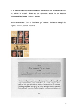 5
6) Acrescente-se que historicamente existem fundadas duvidas acerca da filiação do
ex. infante D. Miguel I bisavô do ora contestante Duarte Pio de Bragança,
nomeadamente que fosse filho de D. João VI.
Ainda recentemente (2006) no livro Frases que Fizeram a História de Portugal esta
legitima dúvida é posta em evidência:
 