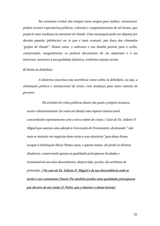 51
No constante evoluir dos tempos (nem sempre para melhor, entretanto),
podem ocorrer expectativas políticas, culturais e comportamentais de tal monta, que
propicie uma mudança na estrutura do Estado. Uma monarquia pode ser deposta por
decisão popular (plebiscito) ou (o que é mais comum), por força dos chamados
“golpes de Estado”. Nesses casos, o soberano e sua família partem para o exílio,
conservando, integralmente, os poderes decorrentes do ius majestatis e o ius
honorum, inerentes à sua qualidade dinástica, conforme exposto acima.
8) Subito la debellatio
A doutrina conceitua essa ocorrência como subito la debellatio, ou seja, a
eliminação política e institucional do trono, com mudança para outro sistema de
governo.
Há eclosões de crises políticas diante das quais o próprio monarca
aceita voluntariamente (às vezes até deseja) essa ruptura institucional,
concordando expressamente com a nova ordem de coisas. ( Caso do Ex. Infante D.
Miguel que assinou uma adenda à Convenção de Evoramonte, declarando “ não
mais se imiscuir em negócios deste reino e seus domínios” para dessa forma
escapar à eliminação física) Nesses casos, e apenas nesses, ele perde os direitos
dinásticos, conservando apenas as qualidades principescas herdadas e
transmissíveis aos seus descendentes, desprovidas, porém, dos atributos da
pretensão. ( No caso do Ex. Infante D. Miguel e da sua descendência onde se
inclui o ora contestante Duarte Pio também perdeu estas qualidades principescas
por decreto de seu irmão D. Pedro, que o destitui-o destas honras)
 