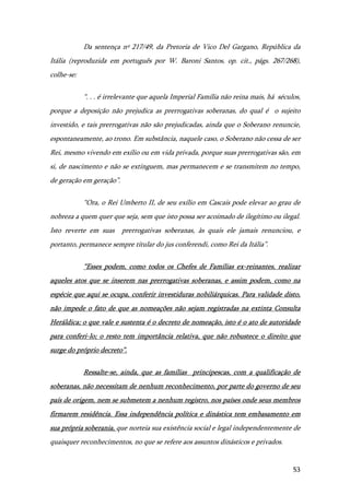 53
Da sentença nº 217/49, da Pretoria de Vico Del Gargano, República da
Itália (reproduzida em português por W. Baroni Santos, op. cit., págs. 267/268),
colhe-se:
“. . . é irrelevante que aquela Imperial Família não reina mais, há séculos,
porque a deposição não prejudica as prerrogativas soberanas, do qual é o sujeito
investido, e tais prerrogativas não são prejudicadas, ainda que o Soberano renuncie,
espontaneamente, ao trono. Em substância, naquele caso, o Soberano não cessa de ser
Rei, mesmo vivendo em exílio ou em vida privada, porque suas prerrogativas são, em
si, de nascimento e não se extinguem, mas permanecem e se transmitem no tempo,
de geração em geração”.
“Ora, o Rei Umberto II, de seu exílio em Cascais pode elevar ao grau de
nobreza a quem quer que seja, sem que isto possa ser acoimado de ilegítimo ou ilegal.
Isto reverte em suas prerrogativas soberanas, às quais ele jamais renunciou, e
portanto, permanece sempre titular do jus conferendi, como Rei da Itália”.
“Esses podem, como todos os Chefes de Famílias ex-reinantes, realizar
aqueles atos que se inserem nas prerrogativas soberanas, e assim podem, como na
espécie que aqui se ocupa, conferir investiduras nobiliárquicas. Para validade disto,
não impede o fato de que as nomeações não sejam registradas na extinta Consulta
Heráldica; o que vale e sustenta é o decreto de nomeação, isto é o ato de autoridade
para conferi-lo; o resto tem importância relativa, que não robustece o direito que
surge do próprio decreto”.
Ressalte-se, ainda, que as famílias principescas, com a qualificação de
soberanas, não necessitam de nenhum reconhecimento, por parte do governo de seu
país de origem, nem se submetem a nenhum registro, nos países onde seus membros
firmarem residência. Essa independência política e dinástica tem embasamento em
sua própria soberania, que norteia sua existência social e legal independentemente de
quaisquer reconhecimentos, no que se refere aos assuntos dinásticos e privados.
 