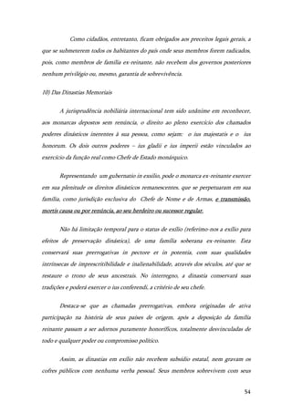 54
Como cidadãos, entretanto, ficam obrigados aos preceitos legais gerais, a
que se submeterem todos os habitantes do país onde seus membros forem radicados,
pois, como membros de família ex-reinante, não recebem dos governos posteriores
nenhum privilégio ou, mesmo, garantia de sobrevivência.
10) Das Dinastias Memoriais
A jurisprudência nobiliária internacional tem sido unânime em reconhecer,
aos monarcas depostos sem renúncia, o direito ao pleno exercício dos chamados
poderes dinásticos inerentes à sua pessoa, como sejam: o ius majestatis e o ius
honorum. Os dois outros poderes – ius gladii e ius imperii estão vinculados ao
exercício da função real como Chefe de Estado monárquico.
Representando um gubernatio in exsilio, pode o monarca ex-reinante exercer
em sua plenitude os direitos dinásticos remanescentes, que se perpetuaram em sua
família, como jurisdição exclusiva do Chefe de Nome e de Armas, e transmissão,
mortis causa ou por renúncia, ao seu herdeiro ou sucessor regular.
Não há limitação temporal para o status de exílio (referimo-nos a exílio para
efeitos de preservação dinástica), de uma família soberana ex-reinante. Esta
conservará suas prerrogativas in pectore et in potentia, com suas qualidades
intrínsecas de imprescritibilidade e inalienabilidade, através dos séculos, até que se
restaure o trono de seus ancestrais. No interregno, a dinastia conservará suas
tradições e poderá exercer o ius conferendi, a critério de seu chefe.
Destaca-se que as chamadas prerrogativas, embora originadas de ativa
participação na história de seus países de origem, após a deposição da família
reinante passam a ser adornos puramente honoríficos, totalmente desvinculadas de
todo e qualquer poder ou compromisso político.
Assim, as dinastias em exílio não recebem subsídio estatal, nem gravam os
cofres públicos com nenhuma verba pessoal. Seus membros sobrevivem com seus
 
