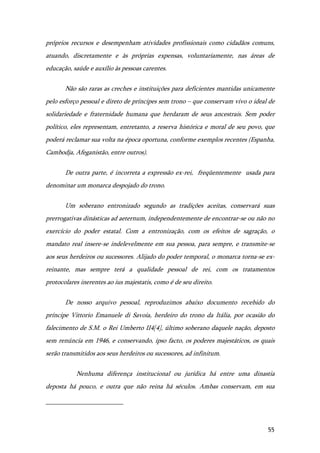 55
próprios recursos e desempenham atividades profissionais como cidadãos comuns,
atuando, discretamente e às próprias expensas, voluntariamente, nas áreas de
educação, saúde e auxílio às pessoas carentes.
Não são raras as creches e instituições para deficientes mantidas unicamente
pelo esforço pessoal e direto de príncipes sem trono – que conservam vivo o ideal de
solidariedade e fraternidade humana que herdaram de seus ancestrais. Sem poder
político, eles representam, entretanto, a reserva histórica e moral de seu povo, que
poderá reclamar sua volta na época oportuna, conforme exemplos recentes (Espanha,
Cambodja, Afeganistão, entre outros).
De outra parte, é incorreta a expressão ex-rei, freqüentemente usada para
denominar um monarca despojado do trono.
Um soberano entronizado segundo as tradições aceitas, conservará suas
prerrogativas dinásticas ad aeternum, independentemente de encontrar-se ou não no
exercício do poder estatal. Com a entronização, com os efeitos de sagração, o
mandato real insere-se indelevelmente em sua pessoa, para sempre, e transmite-se
aos seus herdeiros ou sucessores. Alijado do poder temporal, o monarca torna-se ex-
reinante, mas sempre terá a qualidade pessoal de rei, com os tratamentos
protocolares inerentes ao ius majestatis, como é de seu direito.
De nosso arquivo pessoal, reproduzimos abaixo documento recebido do
príncipe Vittorio Emanuele di Savoia, herdeiro do trono da Itália, por ocasião do
falecimento de S.M. o Rei Umberto II4[4], último soberano daquele nação, deposto
sem renúncia em 1946, e conservando, ipso facto, os poderes majestáticos, os quais
serão transmitidos aos seus herdeiros ou sucessores, ad infinitum.
Nenhuma diferença institucional ou jurídica há entre uma dinastia
deposta há pouco, e outra que não reina há séculos. Ambas conservam, em sua
 